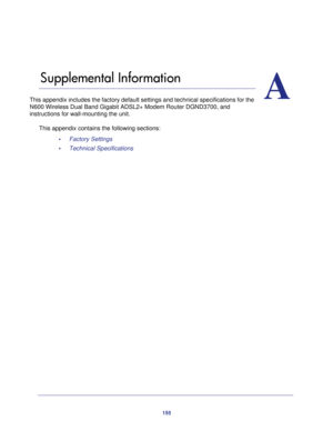 Page 155155
A
A.   Supplemental Information
This appendix includes the factory default settings and technical specif\
ications for the 
N600 Wireless Dual Band Gigabit ADSL2+ Modem Router DGND3700, and 
instructions for wall-mounting the unit.
This appendix contains the following sections:•     Factory Settings 
•     Technical Specifications  