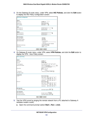 Page 161NETGEAR VPN Configuration161
N600 Wireless Dual Band Gigabit ADSL2+ Modem Router DGND3700
3. 
On the Gateway B router menu, under VPN, select  IKE Policies, and click the Edit button 
to display the IKE Policy Configuration screen:
toGW_A
14.15.16.17
22.23.24.25
4.  On Gateway B router menu, under VPN, select  VPN Policies, and click the Edit button to 
display the VPN - Auto Policy screen:
toGW_AtoGW_A
172239
1056
1
14.15.16.17
toGW_AtoGW_A
5.  Test the VPN tunnel by pinging the remote network from a PC...