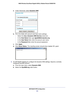 Page 164NETGEAR VPN Configuration164
N600 Wireless Dual Band Gigabit ADSL2+ Modem Router DGND3700
a.
Under Advanced, select  Dynamic DNS.
b. Fill in the fields with account and host name settings.
•     Select the Use a Dynamic DNS Service check box.
•     In the Host Name field, type dgnd3300v2.dyndns.org.
•     In the User Name field, enter the account user name.
•     In the Password field, enter the account password.
c.  Click  Apply .
d.  Click  Show Status. The resulting screen should show Update OK: good:...