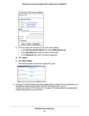 Page 165NETGEAR VPN Configuration165
N600 Wireless Dual Band Gigabit ADSL2+ Modem Router DGND3700
The Dynamic DNS screen displays:
c. 
Fill in the fields with the account and host name settings.
•     In the Host and Domain Name field, enter fvl328.dyndns.org.
•     In the User Name field, enter the account user name.
•     In the Password field, enter the account password.
d.  Click  Apply.
e.  Click  Show Status . 
The resulting screen should show Update OK: good:
4.  Configure the N600 Wireless Dual Band...