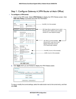 Page 168NETGEAR VPN Configuration168
N600 Wireless Dual Band Gigabit ADSL2+ Modem Router DGND3700
Step 1: Configure Gateway A (VPN Router at Main Office)
To configure a VPN tunnel:
1. 
Log in to the VPN router. Select  VPN Policies to display the VPN Policies screen. Click 
Add Auto Policy  to proceed and enter the information.
toGW_A.com (in this example)
fromGW_A.com (in this example)
fromGW_A
 (in the example)
192.168.2.3 (in this example)
IKE Keep Alive is optional; has to match
Remote LAN IP Address when...