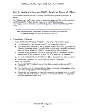 Page 169NETGEAR VPN Configuration169
N600 Wireless Dual Band Gigabit ADSL2+ Modem Router DGND3700
Step 2: Configure Gateway B (VPN Router at Regional Office)
This procedure assumes that the PC running the client has a dynamically \
assigned IP 
address.
The PC has to have a VPN client program installed that supports IPSec (\
in this case study, 
the NETGEAR VPN ProSafe Client is used). Go to the NETGEAR website 
(
www.netgear.com ) for information about how to purchase the NETGEAR ProSafe VPN 
Client.
Note:...