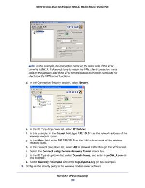 Page 170NETGEAR VPN Configuration170
N600 Wireless Dual Band Gigabit ADSL2+ Modem Router DGND3700
Note:
 
In this example, the connection name on the client side of the VPN 
tunnel is toGW_A. It does not have to match the VPN_client connection na\
me 
used on the gateway side of the VPN tunnel because connection names do n\
ot 
affect how the VPN tunnel functions.
d.  In the Connection Security section, select  Secure.
toGW_A
e. In the ID Type drop-down list, select IP Subnet. 
f.  In this example, in the Subnet...