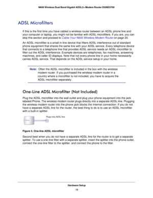 Page 18Hardware Setup18
N600 Wireless Dual Band Gigabit ADSL2+ Modem Router DGND3700 
ADSL Microfilters
If this is the first time you have cabled a wireless router between an A\
DSL phone line and 
your computer or laptop, you might not be familiar with ADSL microfilter\
s. If you are, you can 
skip this section and proceed to Cable Your N600 Wireless Modem Router on page
 20.
An ADSL microfilter is a small in-line device that filters ADSL interfer\
ence out of standard  phone equipment that shares the same...