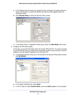 Page 171NETGEAR VPN Configuration171
N600 Wireless Dual Band Gigabit ADSL2+ Modem Router DGND3700
a.
In the Network Security Policy list, expand the new connection by double\
-clicking its 
name or clicking the + symbol. My Identity and Security Policy appear below the 
connection name.
b.  Click  Security Policy  to show the Security Policy screen.
c. In the Select Phase 1 Negotiation Mode group, select the  Main Mode radio button. 
4.  Configure the VPN client identity.
In this step, you provide information...