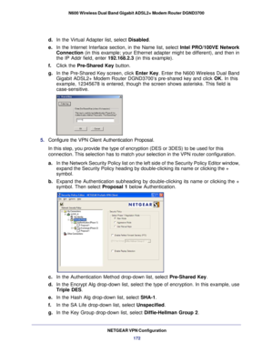 Page 172NETGEAR VPN Configuration172
N600 Wireless Dual Band Gigabit ADSL2+ Modem Router DGND3700
d. 
In the Virtual Adapter list, select  Disabled.
e.  In the Internet Interface section, in the Name list, select Intel PRO/100VE Network 
Connection (in this example; your Ethernet adapter might be different), and then\
 in 
the IP Addr field, enter 192.168.2.3 (in this example). 
f.  Click the Pre-Shared Key button.
g.  In the Pre-Shared Key screen, click  Enter Key. Enter the N600 Wireless Dual Band 
Gigabit...