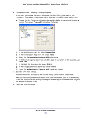 Page 173NETGEAR VPN Configuration173
N600 Wireless Dual Band Gigabit ADSL2+ Modem Router DGND3700
6. 
Configure the VPN Client Key Exchange Proposal. 
In this step, you provide the type of encryption (DES or 3DES) to be u\
sed for this 
connection. This selection has to match your selection in the VPN router\
 configuration.
a.Expand the Key Exchange subheading by double-clicking its name or clicki\
ng the + 
symbol. Then select  Proposal 1 below Key Exchange. 
b. In the SA Life drop-down list, select...