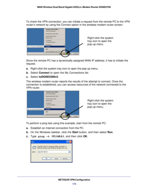 Page 174NETGEAR VPN Configuration174
N600 Wireless Dual Band Gigabit ADSL2+ Modem Router DGND3700
To check the VPN connection, you can initiate a request from the remote \
PC to the VPN 
router’s network by using the Connect option in the wireless modem ro\
uter screen:
Right-click the system 
tray icon to open the 
pop-up menu.
My Connections\DGD3300v2
Since the remote PC has a dynamically assigned WAN IP address, it has to\
 initiate the 
request. 
a.
Right-click the system tray icon to open the pop-up menu....