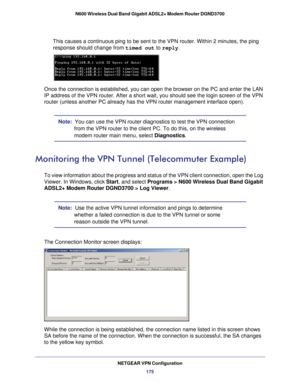 Page 175NETGEAR VPN Configuration175
N600 Wireless Dual Band Gigabit ADSL2+ Modem Router DGND3700
This causes a continuous ping to be sent to the VPN router. Within 2 min\
utes, the ping 
response should change from 
timed out to reply .
Once the connection is established, you can open the browser on the PC a\
nd enter the LAN 
IP address of the VPN router. After a short wait, you should see the log\
in screen of the VPN 
router (unless another PC already has the VPN router management interfa\
ce open).
Note:...