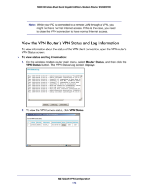 Page 176NETGEAR VPN Configuration176
N600 Wireless Dual Band Gigabit ADSL2+ Modem Router DGND3700
Note:  While your PC is connected to a remote LAN through a VPN, you 
might not have normal Internet access. If this is the case, you need 
to close the VPN connection to have normal Internet access.
View the VPN Router’s VPN Status and Log Information
To view information about the status of the VPN client connection, open \
the VPN router’s 
VPN Status screen:
To view status and log information:
1. On the wireless...