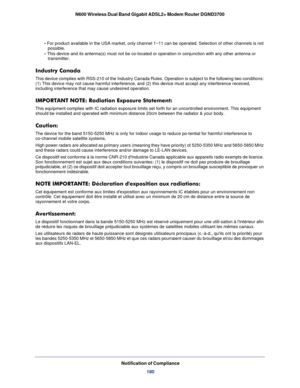 Page 180Notification of Compliance180
N600 Wireless Dual Band Gigabit ADSL2+ Modem Router DGND3700
• 
For product available in the USA market, only channel 1~11 can be operat\
ed. Selection of other channels is not 
possible.
• This device and its antenna(s) must not be co-located or operation in \
conjunction with any other antenna or  transmitter.
Industry Canada
This device complies with RSS-210 of the Industry Canada Rules. Operatio\
n is subject to the following two conditions: 
(1) This device may not...