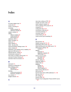 Page 181181
Index
A
AC power adapter input 14
access lists
 44
access, controlling
 50
accessing remote computer
 50
USB drive remotely
 83
adapter, wireless
 23
adding clients to network
 40
custom service
 55
guest devices
 40
addresses, DNS
 31
ADSL microfilters
 18
ADSL port
 13
ADSL settings
 33
ADSL.  See also  DSL
Advanced Wireless Settings screen
 130
alerts, emailing
 60
Application Level Gateway (ALG), disabling
 125
approved USB devices
 82
attached devices, viewing
 72
authentication proposal
 97...