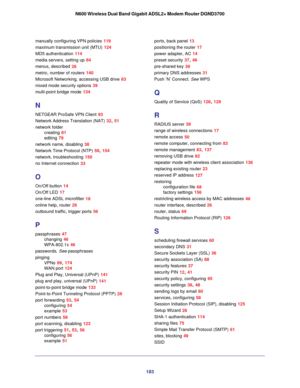Page 183183
N600 Wireless Dual Band Gigabit ADSL2+ Modem Router DGND3700
manually configuring VPN policies 119
maximum transmission unit (MTU) 124
MD5 authentication
 114
media servers, setting up
 84
menus, described
 26
metric, number of routers
 140
Microsoft Networking, accessing USB drive
 83
mixed mode security options
 39
multi-point bridge mode
 134
N
NETGEAR ProSafe VPN Client 93
Network Address Translation (NAT)
 32, 51
network folder creating
 81
editing
 79
network name, disabling
 38
Network Time...