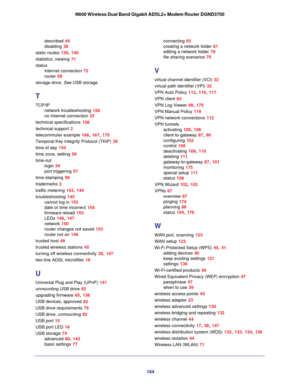Page 184184
N600 Wireless Dual Band Gigabit ADSL2+ Modem Router DGND3700
described 44
disabling
 38
static routes
 139, 140
statistics, viewing
 71
status Internet connection
 72
router
 69
storage drive. See  USB storage
T
TCP/IP
network troubleshooting
 150
no Internet connection
 33
technical specifications
 158
technical support
 2
telecommuter example
 166, 167, 175
Temporal Key Integrity Protocol (TKIP)
 39
time of day
 154
time zone, setting
 59
time-out login
 34
port triggering
 57
time-stamping
 59...