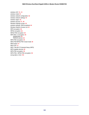 Page 185185
N600 Wireless Dual Band Gigabit ADSL2+ Modem Router DGND3700
wireless LED 15, 16
wireless mode 44
wireless network configuration
 42
wireless network settings
 44
wireless region
 44
wireless security
 37, 38
Wireless Settings screen
 42
wireless settings, SSID broadcast
 44
Wireless Stations Access List
 44
WPA encryption
 39
WPA2 encryption
 39
WPA2-PSK encryption
 39
WPA-802.1x encryption
 39
passphrases
 46
RADIUS servers
 39
WPA-PSK encryption
 39
WPA-PSK/WPA2-PSK mixed mode
 39
WPS button
 41...
