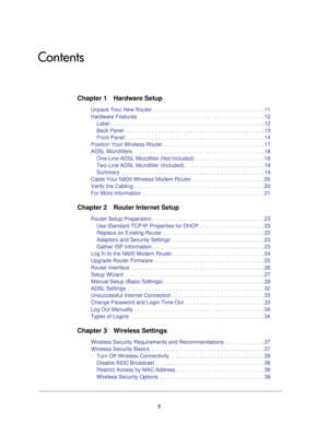 Page 33
Contents
Chapter 1
 Hardware Setup
Unpack Your New Router . . . . . . . . . . . . . . . . . . . . . . . . . . . . . . . . . . . . \
. . 11
Hardware Features . . . . . . . . . . . . . . . . . . . . . . . . . . . . . . . . . . . . \
. . . . . . . 12
Label . . . . . . . . . . . . . . . . . . . . . . . . . . . . . . . . . . . . \
. . . . . . . . . . . . . . . . 12
Back Panel . . . . . . . . . . . . . . . . . . . . . . . . . . . . . . . . . . . . \
. . . . . . . . . . . 13
Front Panel . . . . . . . . . . ....