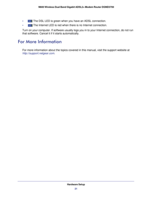 Page 21Hardware Setup21
 N600 Wireless Dual Band Gigabit ADSL2+ Modem Router DGND3700
•     The DSL LED is green when you have an ADSL connection.
•     
The Internet LED is red when there is no Internet connection.
Turn on your computer. If software usually logs you in to your Internet \
connection, do not run 
that software. Cancel it if it starts automatically. 
For More Information
For more information about the topics covered in this manual, visit the \
support website at 
http://support.netgear.com. 