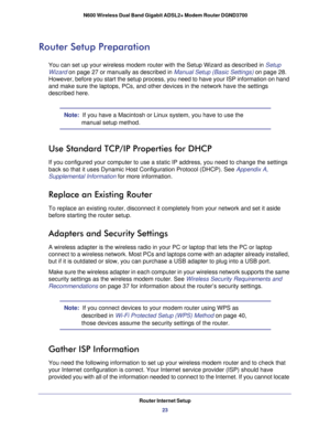 Page 23Router Internet Setup23
 N600 Wireless Dual Band Gigabit ADSL2+ Modem Router DGND3700
Router Setup Preparation
You can set up your wireless modem router with the Setup Wizard as descr\
ibed in 
Setup 
Wizard  on page
  27 or manually as described in  Manual Setup (Basic Settings) on page  28. 
However, before you start the setup process, you need to have your ISP i\
nformation on hand 
and make sure the laptops, PCs, and other devices in the network have th\
e settings 
described here.
Note:   If you...