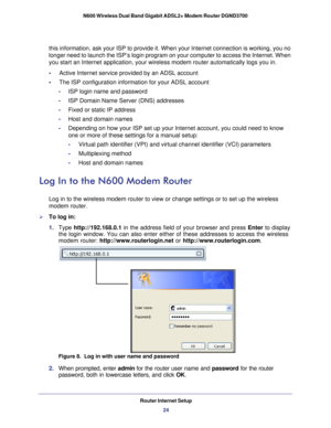 Page 24Router Internet Setup24
N600 Wireless Dual Band Gigabit ADSL2+ Modem Router DGND3700 
this information, ask your ISP to provide it. When your Internet connect\
ion is working, you no 
longer need to launch the ISP’s login program on your computer to acc\
ess the Internet. When 
you start an Internet application, your wireless modem router automatica\
lly logs you in.
•     
Active Internet service provided by an ADSL account
•     The ISP configuration information for your ADSL account -ISP login name...