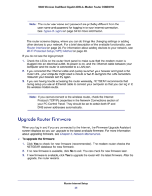 Page 25Router Internet Setup25
 N600 Wireless Dual Band Gigabit ADSL2+ Modem Router DGND3700
Note:  
The router user name and password are probably different from the 
user name and password for logging in to your Internet connection. 
See Types of Logins  on page
  34 for more information.
The router screens display, where you can do things like changing settin\
gs or adding 
other devices to your network. For a brief description of the available \
functionality, see 
Router Interface on page  26. For...