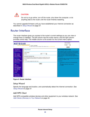 Page 26Router Internet Setup26
N600 Wireless Dual Band Gigabit ADSL2+ Modem Router DGND3700 
CAUTION:
Do not try to go online, turn off the router, shut down the computer, or\
 do 
anything else to the router until the router finishes restarting.
You cannot upgrade firmware until you have established your Internet con\
nection as 
described in Setup Wizard on page  27. 
Router Interface
The router interface gives you access to the router’s current setting\
s so you can view or 
change them (if needed). The left...