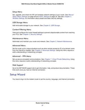 Page 27Router Internet Setup27
 N600 Wireless Dual Band Gigabit ADSL2+ Modem Router DGND3700
Setup Menu
Set, upgrade, and check the ISP and wireless network settings of your ro\
uter. See Manual 
Setup (Basic Settings) 
on page
  28 and ADSL Settings on page  32. See also Chapter 3, 
Wireless Settings,  for information about preset and basic security settings.
USB Storage Menu
Add removable storage to your network. See  Chapter 6, USB Storage.
Content Filtering Menu
View and configure the router firewall...