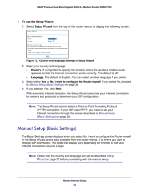 Page 28Router Internet Setup28
N600 Wireless Dual Band Gigabit ADSL2+ Modem Router DGND3700 
To use the Setup Wizard:
1. 
Select  Setup Wizard  from the top of the router menus to display the following screen: 
Figure 10.  Country and language settings in Setup Wizard
2. Select your country and language:
•     Country . It is important to specify the location where the wireless modem route\
r 
operates so that the Internet connection works correctly. The default is\
 UK.
•     Language. The default is English....