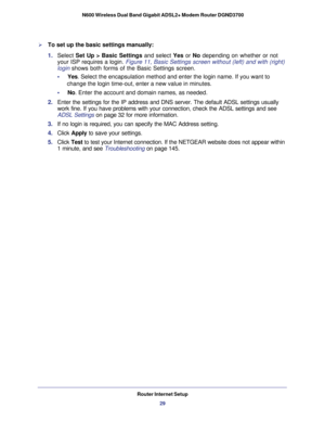 Page 29Router Internet Setup29
 N600 Wireless Dual Band Gigabit ADSL2+ Modem Router DGND3700
To set up the basic settings manually:
1. 
Select  Set Up > Basic Settings and select Yes or No depending on whether or not 
your ISP requires a login. Figure  11, Basic Settings screen without (left) and with (right) 
login  shows both forms of the Basic Settings screen.
•     Yes. Select the encapsulation method and enter the login name. If you want \
to  change the login time-out, enter a new value in minutes.
•...
