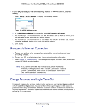 Page 33Router Internet Setup33
 N600 Wireless Dual Band Gigabit ADSL2+ Modem Router DGND3700
If your ISP provided you with a multiplexing method or VPI/VCI number, e\
nter the 
setting:
1. 
Select  Setup >  ADSL Settings to display the following screen:
Figure 12.  ADSL Settings screen
2. In the Multiplexing Method drop-down list, select LLC-based or  VC-based.
3.  For the VPI, type a number between 0 and 255. The default is 8 for the U\
.S. version, 0 for 
the worldwide version, and 1 for the German version....