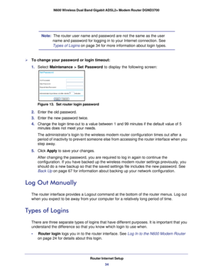 Page 34Router Internet Setup34
N600 Wireless Dual Band Gigabit ADSL2+ Modem Router DGND3700 
Note:  The router user name and password are not the same as the user 
name and password for logging in to your Internet connection. See 
Types of Logins on page  34 for more information about login types.
To change your password or login timeout:
1. Select  Maintenance > Set Password to display the following screen:
Figure 13.  Set router login password
2. Enter the old password.
3.  Enter the new password twice.
4....