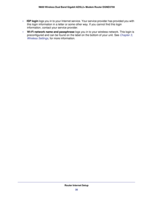 Page 35Router Internet Setup35
 N600 Wireless Dual Band Gigabit ADSL2+ Modem Router DGND3700
•     
ISP login logs you in to your Internet service. Your service provider has provide\
d you with 
this login information in a letter or some other way. If you cannot find\
 this login 
information, contact your service provider.
•      Wi-Fi network name and passphrase  logs you in to your wireless network. This login is 
preconfigured and can be found on the label on the bottom of your unit. \
See Chapter 3,...