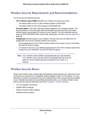 Page 37Wireless Settings37
 N600 Wireless Dual Band Gigabit ADSL2+ Modem Router DGND3700
Wireless Security Requirements and Recommendations
You should set the following security:
•     Wi-Fi network name (SSID) identifies your network so devices can find it.
-The default SSID for the 2.4 GHz wireless network is NETGEAR.
- The default SSID for the 5 GHz wireless is NETGEAR-5G.
•     Security option is the type of security protocol applied to your wireless network. The \
 security protocol in force encrypts data...