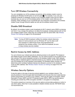 Page 38Wireless Settings38
N600 Wireless Dual Band Gigabit ADSL2+ Modem Router DGND3700 
Turn Off Wireless Connectivity
You can completely turn off the wireless connectivity of the wireless mo\
dem router by 
pressing the Wireless On/Off button on its front panel
. For example, if you use your 
notebook computer to wirelessly connect to your wireless modem router an\
d you take a 
business trip, you can turn off the wireless portion of the modem router\
 while you are 
traveling. Other members of your household...