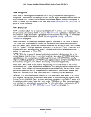 Page 39Wireless Settings39
 N600 Wireless Dual Band Gigabit ADSL2+ Modem Router DGND3700
WEP Encryption
WEP uses an old encryption method and can be easily decoded with today’\
s powerful 
computers. Use this mode only when you have a very old legacy wireless c\
lient that does not 
support WPA-PSK. The Wi-Fi alliance highly recommends against using WEP \
and plans to 
make it obsolete. If you do decide to use WEP, see 
Set WEP Encryption and Passphrase: on 
page   46 for the procedure.
WPA Encryption
WPA...