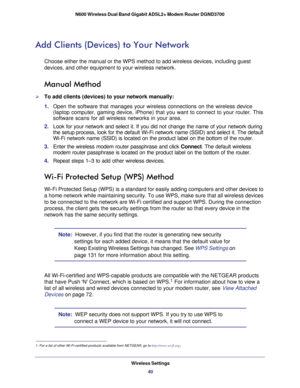 Page 40Wireless Settings40
N600 Wireless Dual Band Gigabit ADSL2+ Modem Router DGND3700 
Add Clients (Devices) to Your Network
Choose either the manual or the WPS method to add wireless devices, incl\
uding guest 
devices, and other equipment to your wireless network.
Manual Method
To add clients (devices) to your network manually:
1. 
Open the software that manages your wireless connections on the wireless\
 device 
(laptop computer, gaming device, iPhone) that you want to connect to y\
our router. This...