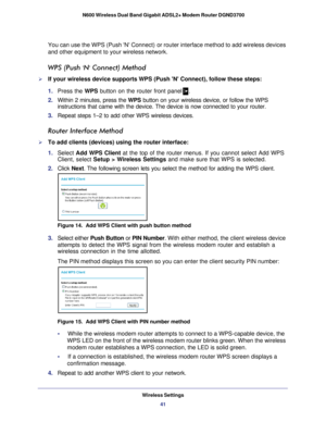 Page 41Wireless Settings41
 N600 Wireless Dual Band Gigabit ADSL2+ Modem Router DGND3700
You can use the WPS (Push N Connect) or router interface method to add wireless devices 
and other equipment to your wireless network.
WPS (Push N Connect) Method
If your wireless device supports WPS (Push N Connect), follow these \
steps:
1.  Press the WPS button on the router front panel
.
2.  Within 2 minutes, press the WPS button on your wireless device, or follow the WPS 
instructions that came with the device. The...