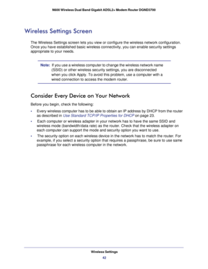 Page 42Wireless Settings42
N600 Wireless Dual Band Gigabit ADSL2+ Modem Router DGND3700 
Wireless Settings Screen
The Wireless Settings screen lets you view or configure the wireless net\
work configuration. 
Once you have established basic wireless connectivity, you can enable se\
curity settings 
appropriate to your needs.
Note:  
If you use a wireless computer to change the wireless network name 
(SSID) or other wireless security settings, you are disconnected 
when you click Apply. To avoid this problem,...