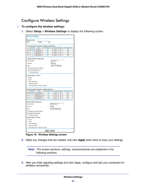 Page 43Wireless Settings43
 N600 Wireless Dual Band Gigabit ADSL2+ Modem Router DGND3700
Configure Wireless Settings
To configure the wireless settings:
1. 
Select  Setup > Wireless Settings  to display the following screen.
Figure 16.  Wireless Settings screen
2. Make any changes that are needed, and click  Apply when done to save your settings.
Note:  The screen sections, settings, and procedures are explained in the 
following sections.
3.  After you finish adjusting settings and click Apply, configure and...