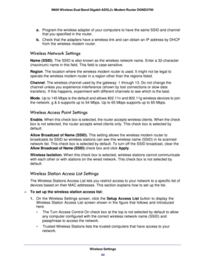 Page 44Wireless Settings44
N600 Wireless Dual Band Gigabit ADSL2+ Modem Router DGND3700 
a.
Program the wireless adapter of your computers to have the same SSID and\
 channel 
that you specified in the router.
b.  Check that the adapters have a wireless link and can obtain an IP addres\
s by DHCP 
from the wireless modem router.
Wireless Network Settings
Name (SSID). The  SSID is also known as the wireless network name. Enter a 32-character 
(maximum) name in this field. This field is case-sensitive.
Region....