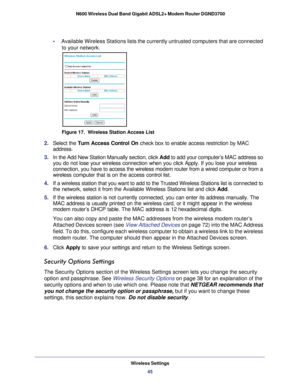 Page 45Wireless Settings45
 N600 Wireless Dual Band Gigabit ADSL2+ Modem Router DGND3700
•     
Available Wireless Stations lists the currently untrusted computers that\
 are connected 
to your network.
Figure 17.  Wireless Station Access List
2.  Select the Turn Access Control On  check box to enable access restriction by MAC 
address.
3.  In the Add New Station Manually section, click Add to add your computer’s MAC address so 
you do not lose your wireless connection when you click Apply. If you lo\
se your...