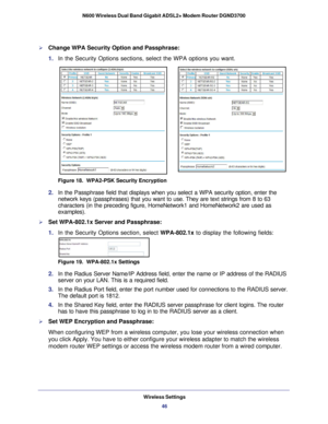 Page 46Wireless Settings46
N600 Wireless Dual Band Gigabit ADSL2+ Modem Router DGND3700 
Change WPA Security Option and Passphrase:
1. 
In the Security Options sections, select the WPA options you want.
Figure 18.  WPA2-PSK Security Encryption
2. In the Passphrase field that displays when you select a WPA security opt\
ion, enter the 
network keys (passphrases) that you want to use. They are text strings\
 from 8 to 63 
characters (in the preceding figure, HomeNetwork1 and HomeNetwork2 are \
used as...