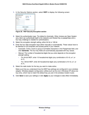 Page 47Wireless Settings47
 N600 Wireless Dual Band Gigabit ADSL2+ Modem Router DGND3700
1. 
In the Security Options section, select WEP to display the following screen:
Figure 20.  WEP Security Encryption section
2. Select the authentication type. The default is Automatic. Other choices \
are Open System 
(any client can authenticate itself to the network) and Shared Key (a\
 passphrase and a 
four-way challenge is needed for authentication).
3.  Select the encryption strength setting, either 64 bit or 128...