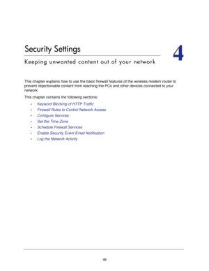 Page 4848
4
4.   Security Settings
Keeping unwanted content out of your network
This chapter explains how to use the basic firewall features of the wire\
less modem router to 
prevent objectionable content from reaching the PCs and other devices co\
nnected to your 
network. 
This chapter contains the following sections: •     Keyword Blocking of HTTP Traffic 
•     Firewall Rules to Control Network Access 
•     Configure Services 
•     Set the Time Zone 
•     Schedule Firewall Services 
•     Enable...