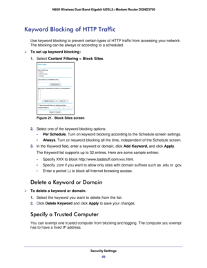 Page 49Security Settings49
 N600 Wireless Dual Band Gigabit ADSL2+ Modem Router DGND3700
Keyword Blocking of HTTP Traffic
Use keyword blocking to prevent certain types of HTTP traffic from acces\
sing your network. 
The blocking can be always or according to a scheduled.
To set up keyword blocking:
1. 
Select  Content Filtering >  Block Sites.
Figure 21.  Block Sites screen
.
2. Select one of the keyword blocking options:
•     Per Schedule. Turn on keyword blocking according to the Schedule screen settings.
•...