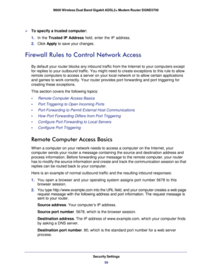 Page 50Security Settings50
N600 Wireless Dual Band Gigabit ADSL2+ Modem Router DGND3700 
To specify a trusted computer:
1. 
In the  Trusted IP Address  field, enter the IP address.
2.  Click  Apply  to save your changes.
Firewall Rules to Control Network Access
By default your router blocks any inbound traffic from the Internet to y\
our computers except 
for replies to your outbound traffic. You might need to create exception\
s to this rule to allow 
remote computers to access a server on your local network...