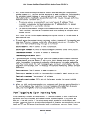 Page 51Security Settings51
 N600 Wireless Dual Band Gigabit ADSL2+ Modem Router DGND3700
3. 
Your router creates an entry in its internal session table describing th\
is communication 
session between your computer and the web server at www.example.com. Bef\
ore sending 
the web page request message to www.example.com, your router stores the \
original 
information and then modifies the source information in the request mess\
age, performing 
Network Address Translation (NAT):
•     The source address is...