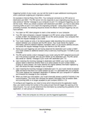 Page 52Security Settings52
N600 Wireless Dual Band Gigabit ADSL2+ Modem Router DGND3700 
triggering function of your router, you can tell the router to open addi\
tional incoming ports 
when a particular outgoing port originates a session.
An example is Internet Relay Chat (IRC). Your computer connects to an \
IRC server at  destination port 6667. The IRC server not only responds to your originat\
ing source port, but 
also sends an “identify” message to your computer on port 113. Usi\
ng port triggering, you...