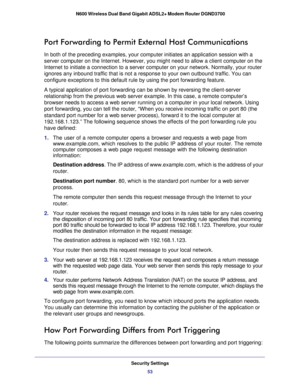 Page 53Security Settings53
 N600 Wireless Dual Band Gigabit ADSL2+ Modem Router DGND3700
Port Forwarding to Permit External Host Communications
In both of the preceding examples, your computer initiates an applicatio\
n session with a 
server computer on the Internet. However, you might need to allow a clie\
nt computer on the 
Internet to initiate a connection to a server computer on your network. \
Normally, your router 
ignores any inbound traffic that is not a response to your own outbound \
traffic. You...