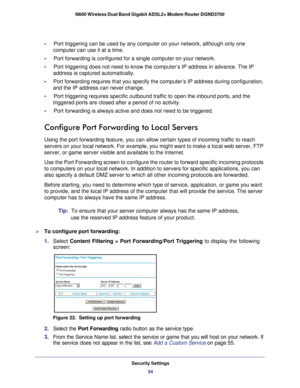 Page 54Security Settings54
N600 Wireless Dual Band Gigabit ADSL2+ Modem Router DGND3700 
•     Port triggering can be used by any computer on your network, although on\
ly one 
computer can use it at a time.
•     Port forwarding is configured for a single computer on your network.
•     Port triggering does not need to know the computer’s IP address in ad\
vance. The IP  address is captured automatically.
•      Port forwarding requires that you specify the computer’s IP address d\
uring configuration, 
and...