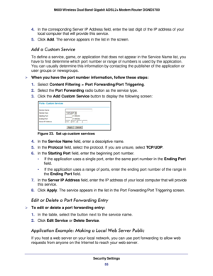 Page 55Security Settings55
 N600 Wireless Dual Band Gigabit ADSL2+ Modem Router DGND3700
4. 
In the corresponding Server IP Address field, enter the last digit of th\
e IP address of your 
local computer that will provide this service. 
5.  Click  Add. The service appears in the list in the screen.
Add a Custom Service
To define a service, game, or application that does not appear in the Se\
rvice Name list, you 
have to first determine which port number or range of numbers is used by\
 the application. 
You...